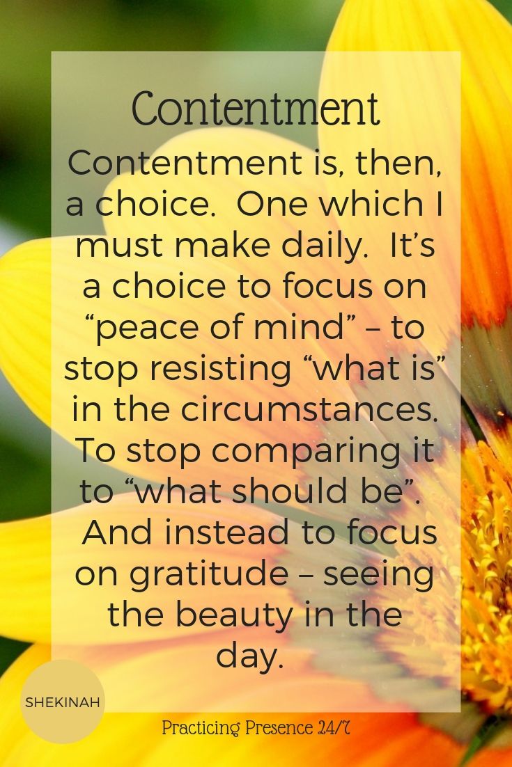Contentment is, then, a choice. One which I must make daily. It’s a choice to focus on “peace of mind” – to stop resisting “what is” in the circumstances. To stop comparing it to “what should be”. And instead to focus on gratitude – seeing the beauty in the day.