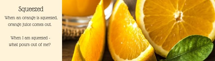 When an orange is squeezed, orange juice comes out.      When I am squeezed -   what pours out of me?
