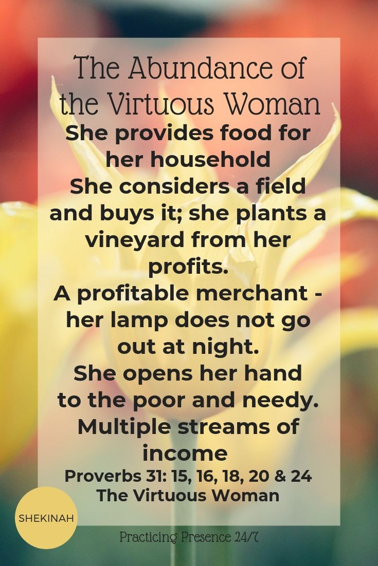 She provides food for her household She considers a field and buys it; she plants a vineyard from her profits. A profitable merchant - her lamp does not go out at night. She opens her hand to the poor and needy. Multiple streams of income Proverbs 31: 15, 16, 18, 20 & 24 The Virtuous Woman
