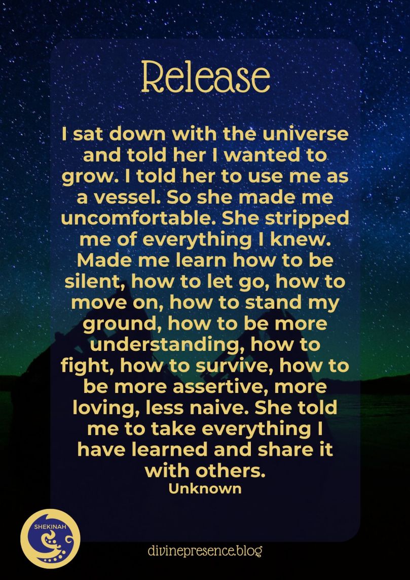 I sat down with the universe and told her I wanted to grow. I told her to use me as a vessel. So she made me uncomfortable. She stripped me of everything I knew. Made me learn how to be silent, how to let go, how to move on, how to stand my ground, how to be more understanding, how to fight, how to survive, how to be more assertive, more loving, less naive. She told me to take everything I have learned and share it with others. Unknown