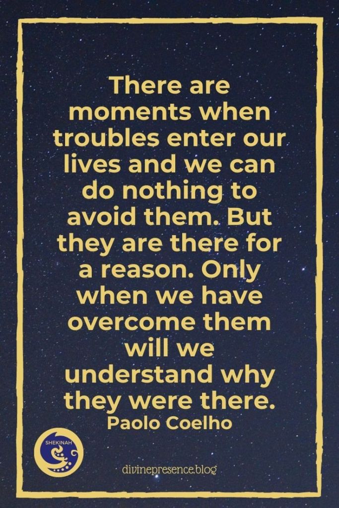 There are moments when troubles enter our lives and we can do nothing to avoid them. But they are there for a reason. Only when we have overcome them will we understand why they were there.
