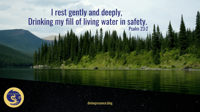 I rest gently and deeply, drinking my fill of living water in safety, relaxation and rest, security, feeling safe, a safe place to be, He makes me lie down in green pastures, He leads me beside still waters