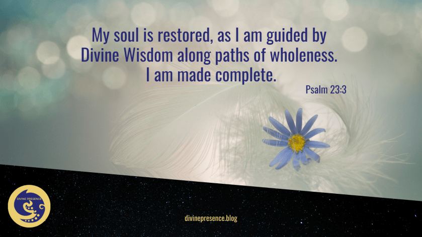 My soul is restored, as I am guided by Divine Wisdom along paths of wholeness, I am made complete., He restoreth my soul, He renews my soul, He guides me along paths of righteousness, for His name's sake, I am whole and complete, nothing is lacking in me, Psalm 23