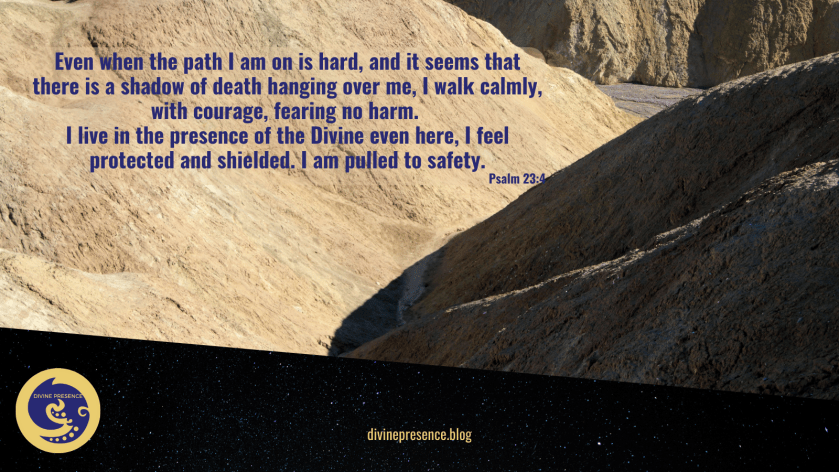 Even when the path I am on is hard, and it seems that there is a shadow of death hanging over me, I walk calmly, with courage, fearing no harm, I live in the presence of the Divine even here, I feel protected and shielded, I am pulled to safety, though I walk through the valley of the shadow of death, I fear no ill, I fear no evil, for Thou art with me, thy rod and thy staff they comfort me, Psalm 23