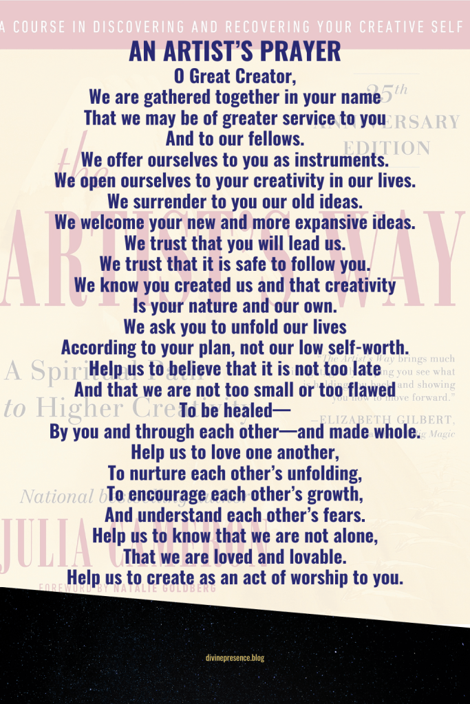 AN ARTIST’S PRAYER O Great Creator, We are gathered together in your name That we may be of greater service to you And to our fellows. We offer ourselves to you as instruments. We open ourselves to your creativity in our lives. We surrender to you our old ideas. We welcome your new and more expansive ideas. We trust that you will lead us. We trust that it is safe to follow you. We know you created us and that creativity Is your nature and our own. We ask you to unfold our lives According to your plan, not our low self-worth. Help us to believe that it is not too late And that we are not too small or too flawed To be healed— By you and through each other—and made whole. Help us to love one another, To nurture each other’s unfolding, To encourage each other’s growth, And understand each other’s fears. Help us to know that we are not alone, That we are loved and lovable. Help us to create as an act of worship to you. Julia Cameron, The Artist's Way: A Spiritual Path to Higher Creativity
